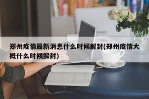 郑州疫情最新消息什么时候解封(郑州疫情大概什么时候解封)