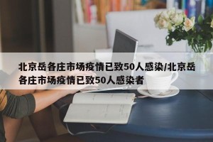 北京岳各庄市场疫情已致50人感染/北京岳各庄市场疫情已致50人感染者