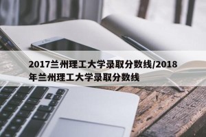 2017兰州理工大学录取分数线/2018年兰州理工大学录取分数线