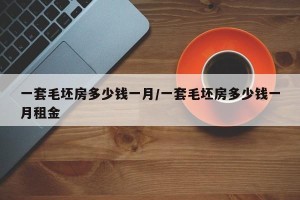 一套毛坯房多少钱一月/一套毛坯房多少钱一月租金