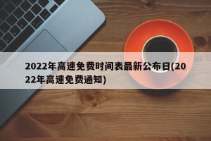 2022年高速免费时间表最新公布日(2022年高速免费通知)