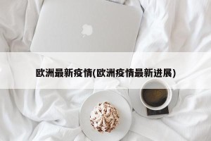 欧洲最新疫情(欧洲疫情最新进展)