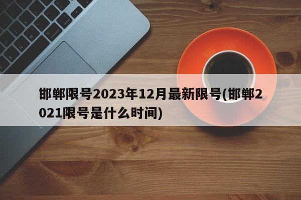 邯郸限号2023年12月最新限号(邯郸2021限号是什么时间)