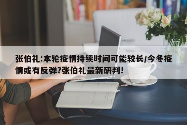 张伯礼:本轮疫情持续时间可能较长/今冬疫情或有反弹?张伯礼最新研判!