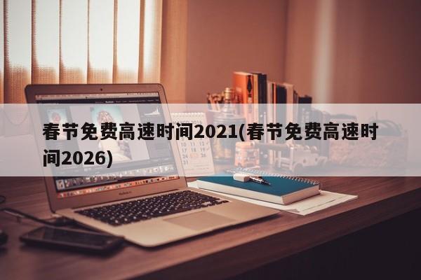 春节免费高速时间2021(春节免费高速时间2026)