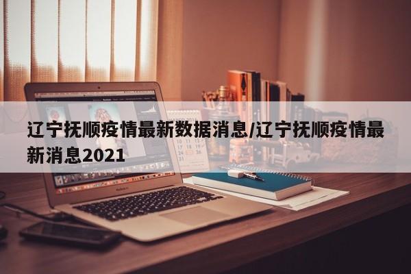辽宁抚顺疫情最新数据消息/辽宁抚顺疫情最新消息2021