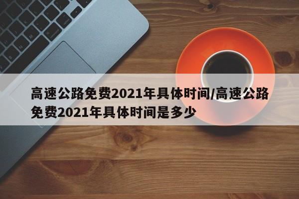高速公路免费2021年具体时间/高速公路免费2021年具体时间是多少
