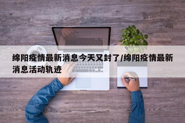 绵阳疫情最新消息今天又封了/绵阳疫情最新消息活动轨迹