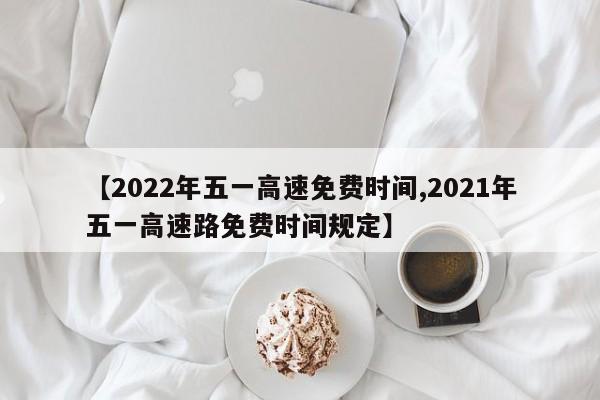【2022年五一高速免费时间,2021年五一高速路免费时间规定】