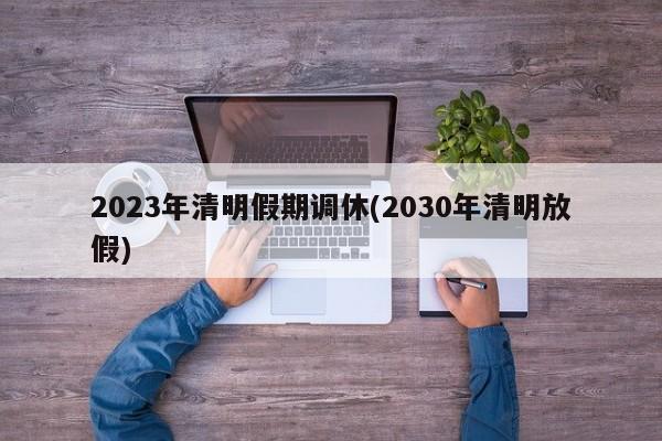 2023年清明假期调休(2030年清明放假)