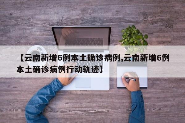 【云南新增6例本土确诊病例,云南新增6例本土确诊病例行动轨迹】