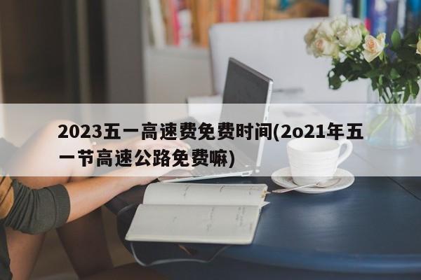 2023五一高速费免费时间(2o21年五一节高速公路免费嘛)