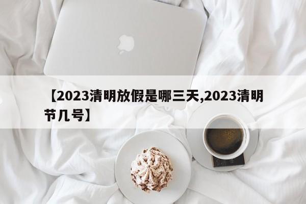 【2023清明放假是哪三天,2023清明节几号】