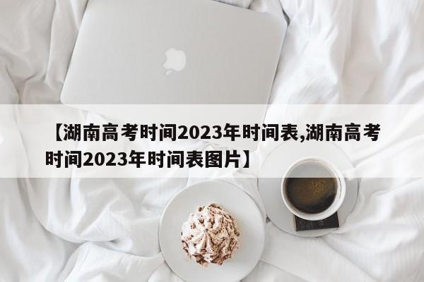 【湖南高考时间2023年时间表,湖南高考时间2023年时间表图片】