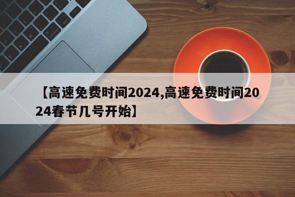 【高速免费时间2024,高速免费时间2024春节几号开始】