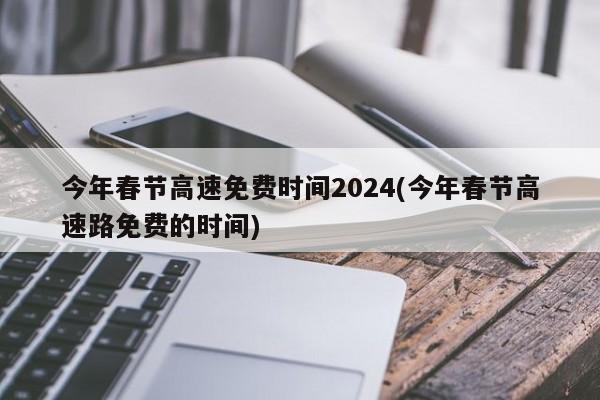 今年春节高速免费时间2024(今年春节高速路免费的时间)