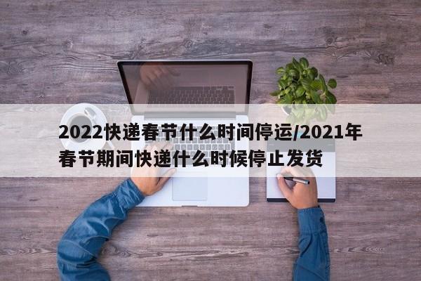 2022快递春节什么时间停运/2021年春节期间快递什么时候停止发货