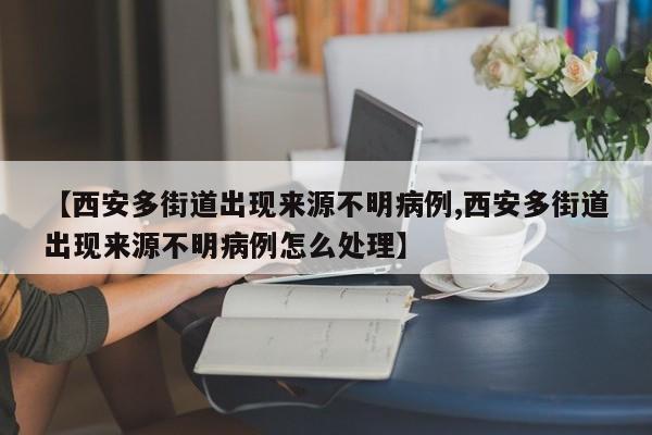 【西安多街道出现来源不明病例,西安多街道出现来源不明病例怎么处理】