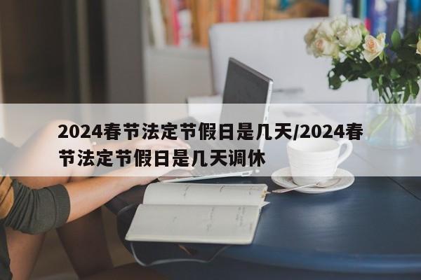 2024春节法定节假日是几天/2024春节法定节假日是几天调休