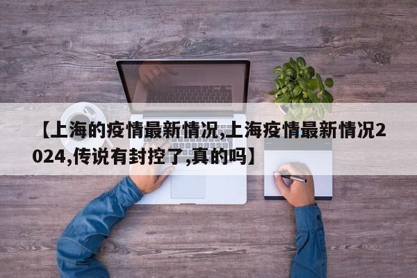 【上海的疫情最新情况,上海疫情最新情况2024,传说有封控了,真的吗】