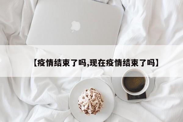 【疫情结束了吗,现在疫情结束了吗】