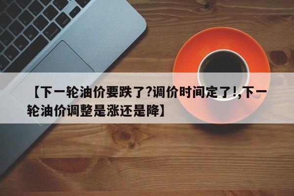 【下一轮油价要跌了?调价时间定了!,下一轮油价调整是涨还是降】