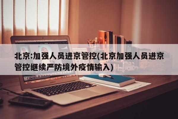 北京:加强人员进京管控(北京加强人员进京管控继续严防境外疫情输入)