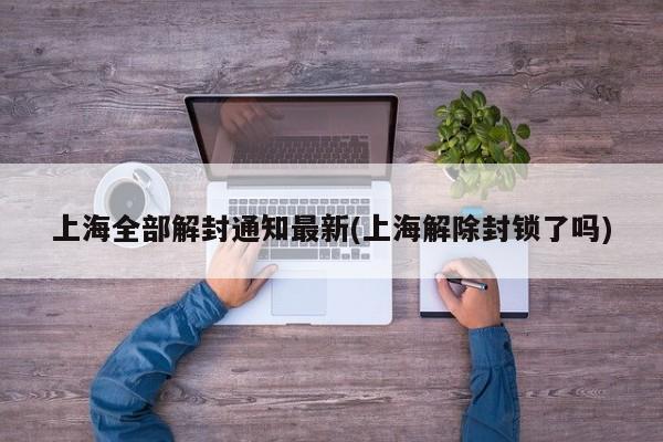 上海全部解封通知最新(上海解除封锁了吗)