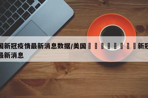 美国新冠疫情最新消息数据/美国🇺🇸新冠疫情最新消息