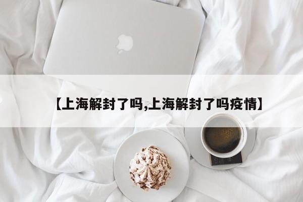 【上海解封了吗,上海解封了吗疫情】
