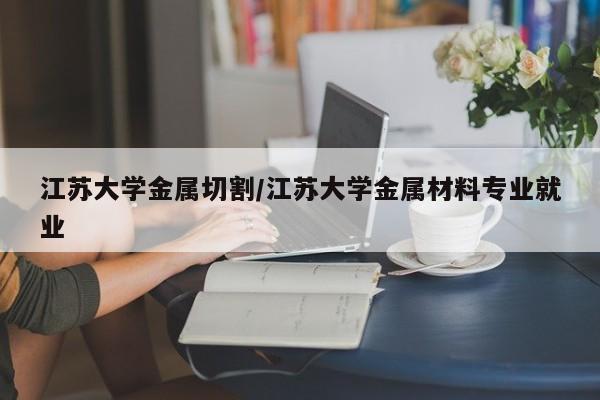 江苏大学金属切割/江苏大学金属材料专业就业