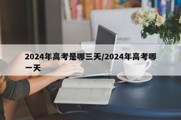 2024年高考是哪三天/2024年高考哪一天