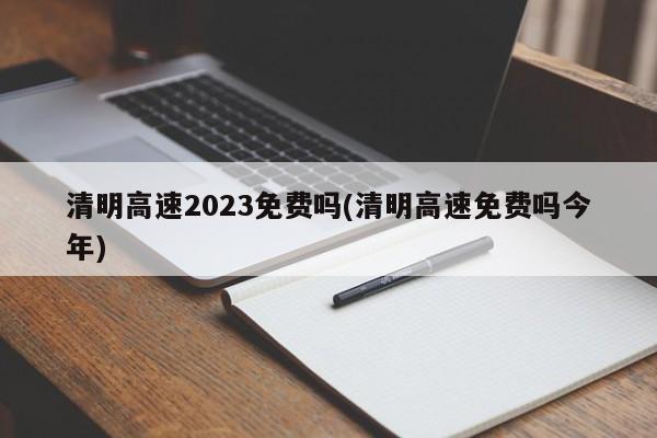 清明高速2023免费吗(清明高速免费吗今年)