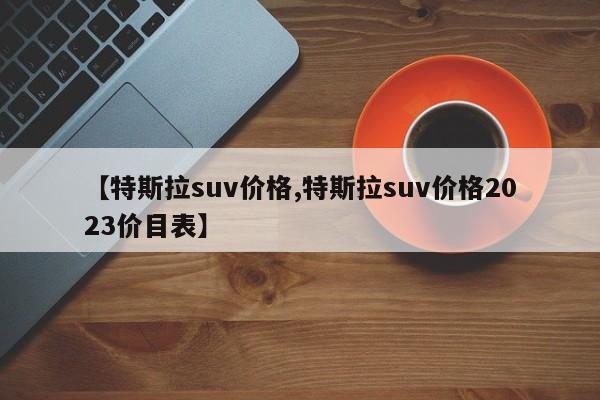 【特斯拉suv价格,特斯拉suv价格2023价目表】