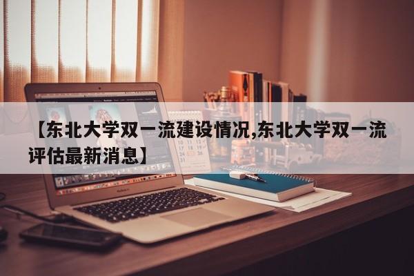 【东北大学双一流建设情况,东北大学双一流评估最新消息】