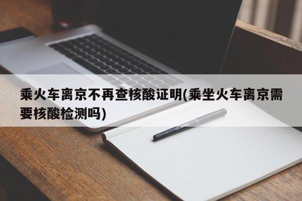 乘火车离京不再查核酸证明(乘坐火车离京需要核酸检测吗)