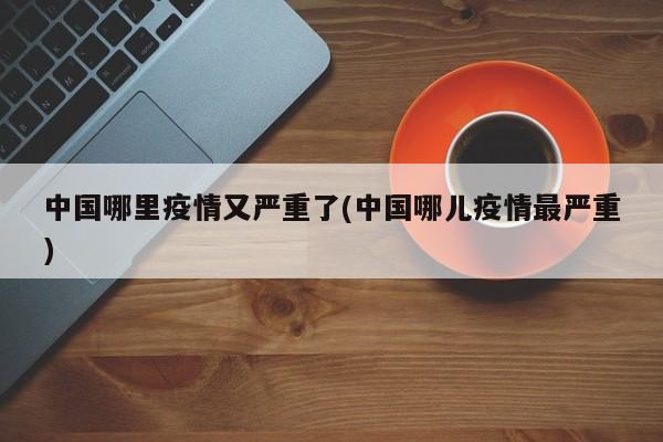 中国哪里疫情又严重了(中国哪儿疫情最严重)