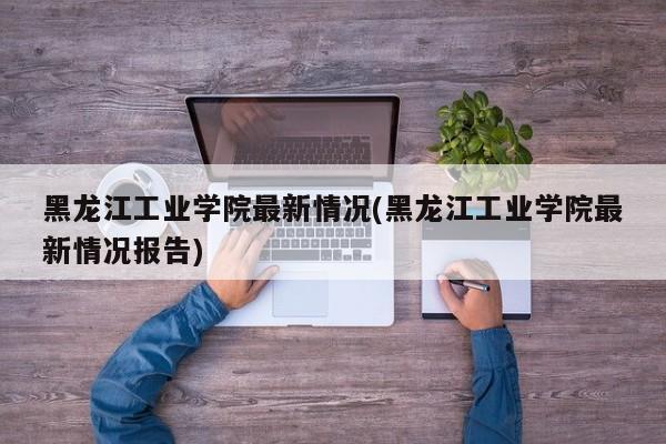 黑龙江工业学院最新情况(黑龙江工业学院最新情况报告)