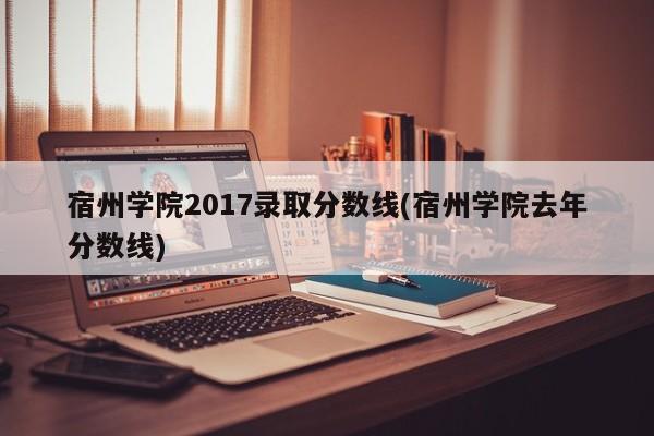 宿州学院2017录取分数线(宿州学院去年分数线)