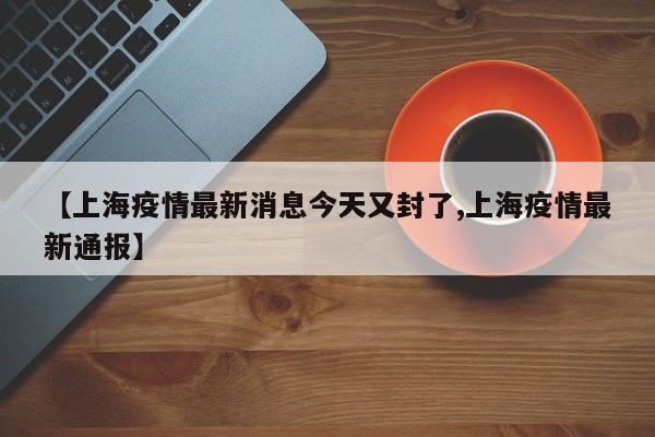 【上海疫情最新消息今天又封了,上海疫情最新通报】