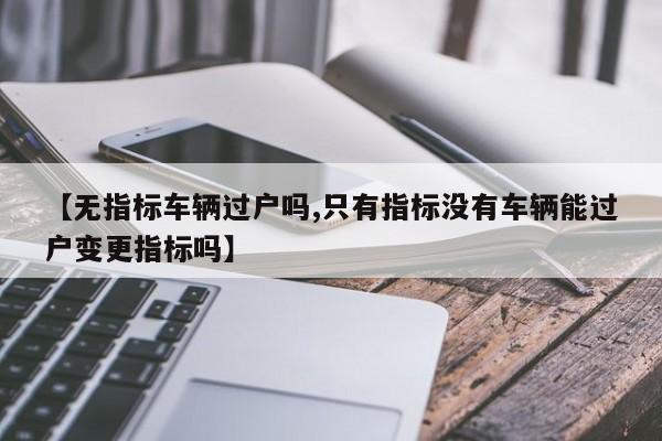 【无指标车辆过户吗,只有指标没有车辆能过户变更指标吗】