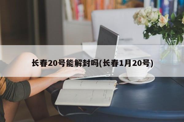 长春20号能解封吗(长春1月20号)