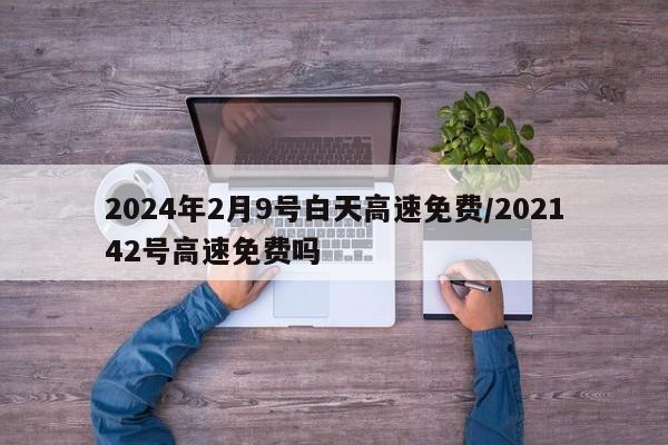 2024年2月9号白天高速免费/202142号高速免费吗