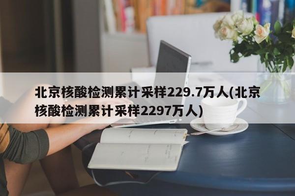 北京核酸检测累计采样229.7万人(北京核酸检测累计采样2297万人)