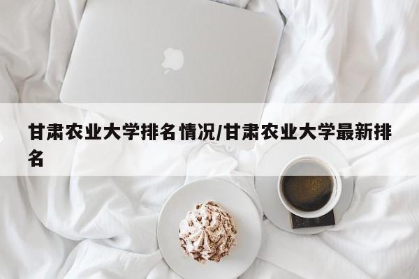 甘肃农业大学排名情况/甘肃农业大学最新排名