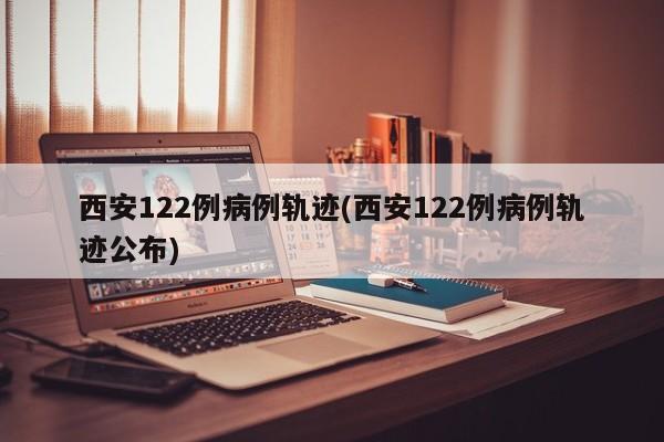 西安122例病例轨迹(西安122例病例轨迹公布)
