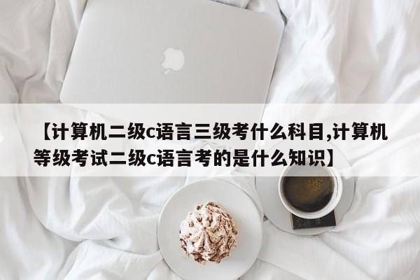 【计算机二级c语言三级考什么科目,计算机等级考试二级c语言考的是什么知识】