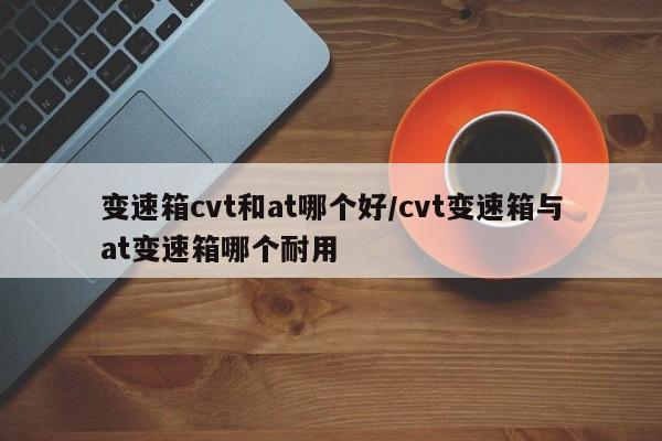 变速箱cvt和at哪个好/cvt变速箱与at变速箱哪个耐用