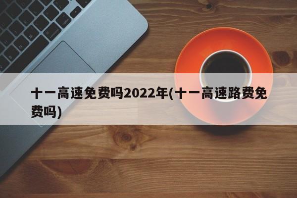十一高速免费吗2022年(十一高速路费免费吗)