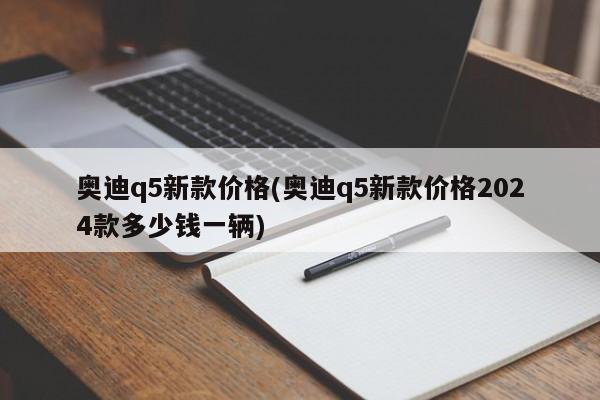 奥迪q5新款价格(奥迪q5新款价格2024款多少钱一辆)